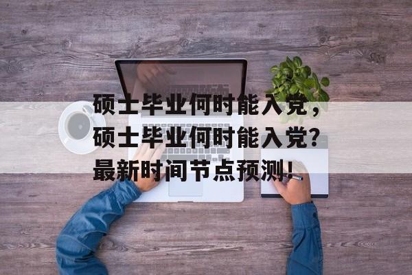 硕士毕业何时能入党,硕士毕业何时能入党?最新时间节点预测! 硕士毕业何时能入党,硕士毕业何时能入党?最新时间节点预测!