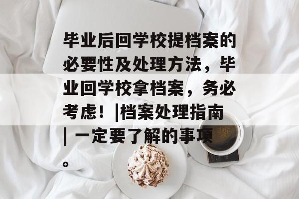 毕业后回学校提档案的必要性及处理方法,毕业回学校拿档案,务必考虑!|档案处理指南| 一定要了解的事项。 毕业后回学校提档案的必要性及处理方法,毕业回学校拿档案,务必考虑!|档案处理指南| 一定要了解的事项。