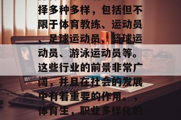 体育生毕业后的职业选择多种多样，包括但不限于体育教练、运动员、足球运动员、篮球运动员、游泳运动员等。这些行业的前景非常广阔，并且在社会的发展中有着重要的作用。，体育生，职业多样化的选择