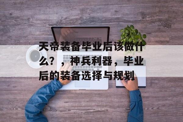 天帝装备毕业后该做什么?,神兵利器,毕业后的装备选择与规划 天帝装备毕业后该做什么?,神兵利器,毕业后的装备选择与规划