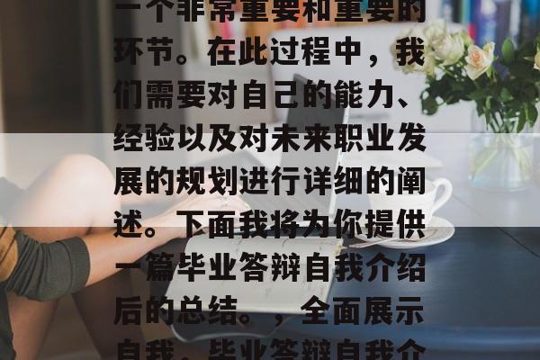 毕业答辩的自我介绍是一个非常重要和重要的环节。在此过程中,我们需要对自己的能力、经验以及对未来职业发展的规划进行详细的阐述。下面我将为你提供一篇毕业答辩自我介绍后的总结。,全面展示自我,毕业答辩自我介绍总结 毕业答辩的自我介绍是一个非常重要和重要的环节。在此过程中,我们需要对自己的能力、经验以及对未来职业发展的规划进行详细的阐述。下面我将为你提供一篇毕业答辩自我介绍后的总结。,全面展示自我,毕业答辩自我介绍总结