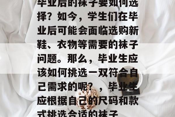 毕业后的袜子要如何选择?如今,学生们在毕业后可能会面临选购新鞋、衣物等需要的袜子问题。那么,毕业生应该如何挑选一双符合自己需求的呢?,毕业生应根据自己的尺码和款式挑选合适的袜子 毕业后的袜子要如何选择?如今,学生们在毕业后可能会面临选购新鞋、衣物等需要的袜子问题。那么,毕业生应该如何挑选一双符合自己需求的呢?,毕业生应根据自己的尺码和款式挑选合适的袜子