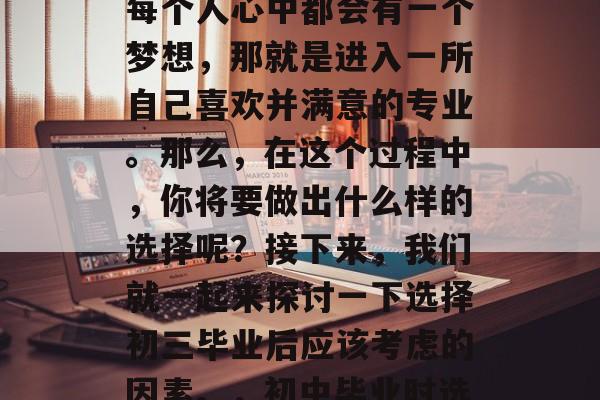在初中毕业的那一刻,每个人心中都会有一个梦想,那就是进入一所自己喜欢并满意的专业。那么,在这个过程中,你将要做出什么样的选择呢?接下来,我们就一起来探讨一下选择初三毕业后应该考虑的因素。,初中毕业时选择专业需考虑的因素 在初中毕业的那一刻,每个人心中都会有一个梦想,那就是进入一所自己喜欢并满意的专业。那么,在这个过程中,你将要做出什么样的选择呢?接下来,我们就一起来探讨一下选择初三毕业后应该考虑的因素。,初中毕业时选择专业需考虑的因素