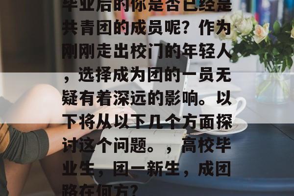 毕业后的你是否已经是共青团的成员呢?作为刚刚走出校门的年轻人,选择成为团的一员无疑有着深远的影响。以下将从以下几个方面探讨这个问题。,高校毕业生,团一新生,成团路在何方? 毕业后的你是否已经是共青团的成员呢?作为刚刚走出校门的年轻人,选择成为团的一员无疑有着深远的影响。以下将从以下几个方面探讨这个问题。,高校毕业生,团一新生,成团路在何方?