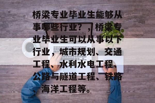 桥梁专业毕业生能够从事哪些行业?,桥梁专业毕业生可以从事以下行业,城市规划、交通工程、水利水电工程、公路与隧道工程、铁路、海洋工程等。 桥梁专业毕业生能够从事哪些行业?,桥梁专业毕业生可以从事以下行业,城市规划、交通工程、水利水电工程、公路与隧道工程、铁路、海洋工程等。