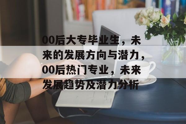 00后大专毕业生,未来的发展方向与潜力,00后热门专业,未来发展趋势及潜力分析 00后大专毕业生,未来的发展方向与潜力,00后热门专业,未来发展趋势及潜力分析