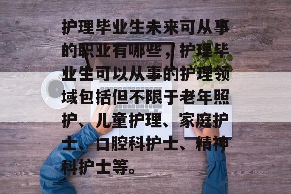 护理毕业生未来可从事的职业有哪些,护理毕业生可以从事的护理领域包括但不限于老年照护、儿童护理、家庭护士、口腔科护士、精神科护士等。 护理毕业生未来可从事的职业有哪些,护理毕业生可以从事的护理领域包括但不限于老年照护、儿童护理、家庭护士、口腔科护士、精神科护士等。