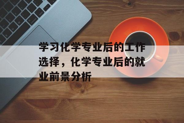 学习化学专业后的工作选择，化学专业后的就业前景分析