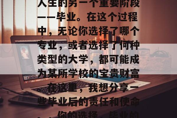 毕业季,我们即将面临人生的另一个重要阶段——毕业。在这个过程中,无论你选择了哪个专业,或者选择了何种类型的大学,都可能成为某所学校的宝贵财富。在这里,我想分享一些毕业后的责任和使命。,你的选择,毕业的勇敢与责任 毕业季,我们即将面临人生的另一个重要阶段——毕业。在这个过程中,无论你选择了哪个专业,或者选择了何种类型的大学,都可能成为某所学校的宝贵财富。在这里,我想分享一些毕业后的责任和使命。,你的选择,毕业的勇敢与责任