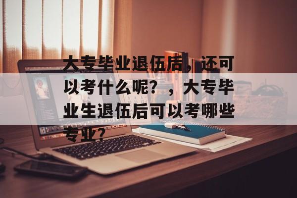 大专毕业退伍后,还可以考什么呢?,大专毕业生退伍后可以考哪些专业? 大专毕业退伍后,还可以考什么呢?,大专毕业生退伍后可以考哪些专业?