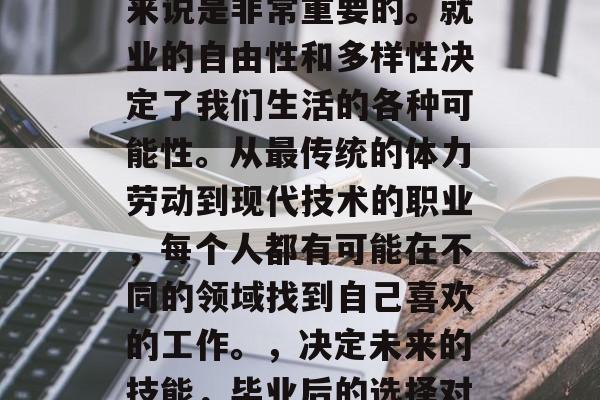 毕业后的选择对许多人来说是非常重要的。就业的自由性和多样性决定了我们生活的各种可能性。从最传统的体力劳动到现代技术的职业,每个人都有可能在不同的领域找到自己喜欢的工作。,决定未来的技能,毕业后的选择对你意味着什么 毕业后的选择对许多人来说是非常重要的。就业的自由性和多样性决定了我们生活的各种可能性。从最传统的体力劳动到现代技术的职业,每个人都有可能在不同的领域找到自己喜欢的工作。,决定未来的技能,毕业后的选择对你意味着什么