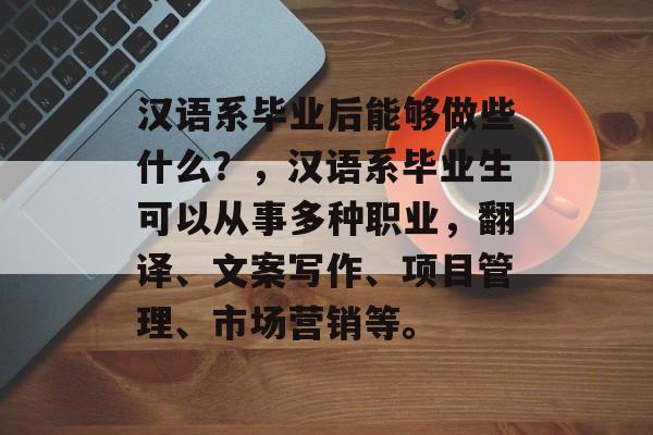 汉语系毕业后能够做些什么?,汉语系毕业生可以从事多种职业,翻译、文案写作、项目管理、市场营销等。 汉语系毕业后能够做些什么?,汉语系毕业生可以从事多种职业,翻译、文案写作、项目管理、市场营销等。
