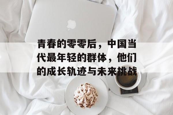 青春的零零后,中国当代最年轻的群体,他们的成长轨迹与未来挑战 青春的零零后,中国当代最年轻的群体,他们的成长轨迹与未来挑战