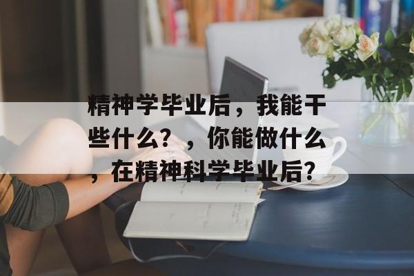 精神学毕业后,我能干些什么?,你能做什么,在精神科学毕业后? 精神学毕业后,我能干些什么?,你能做什么,在精神科学毕业后?