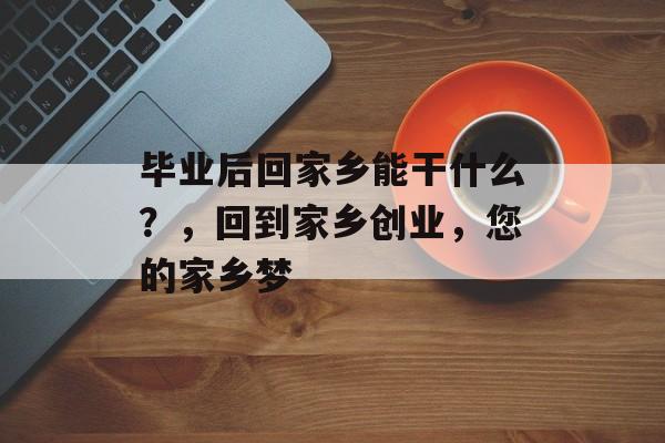 毕业后回家乡能干什么?,回到家乡创业,您的家乡梦 毕业后回家乡能干什么?,回到家乡创业,您的家乡梦