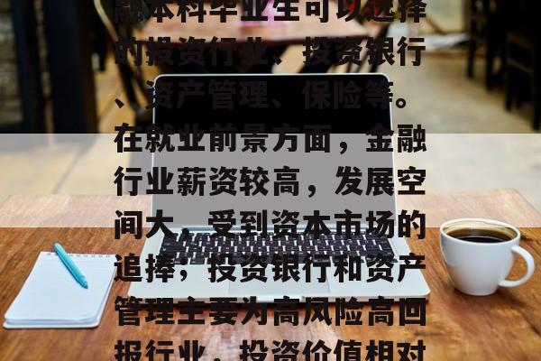 金融本科毕业后从事的行业有哪些？这些行业的就业前景如何？，金融本科毕业生可以选择的投资行业、投资银行、资产管理、保险等。在就业前景方面，金融行业薪资较高，发展空间大，受到资本市场的追捧；投资银行和资产管理主要为高风险高回报行业，投资价值相对稳定；保险行业由于市场需求稳定且低风险，适合新手入门。