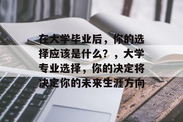 在大学毕业后,你的选择应该是什么?,大学专业选择,你的决定将决定你的未来生涯方向 在大学毕业后,你的选择应该是什么?,大学专业选择,你的决定将决定你的未来生涯方向