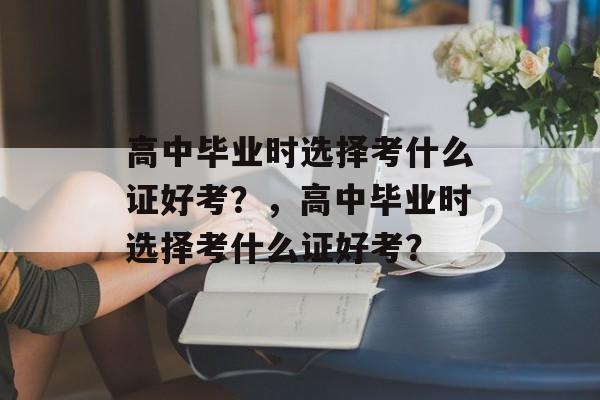 高中毕业时选择考什么证好考？，高中毕业时选择考什么证好考？