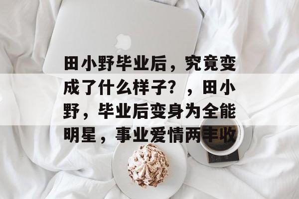 田小野毕业后,究竟变成了什么样子?,田小野,毕业后变身为全能明星,事业爱情两丰收 田小野毕业后,究竟变成了什么样子?,田小野,毕业后变身为全能明星,事业爱情两丰收