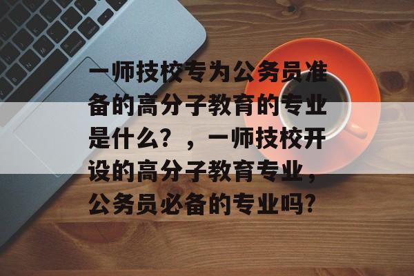 一师技校专为公务员准备的高分子教育的专业是什么？，一师技校开设的高分子教育专业，公务员必备的专业吗?