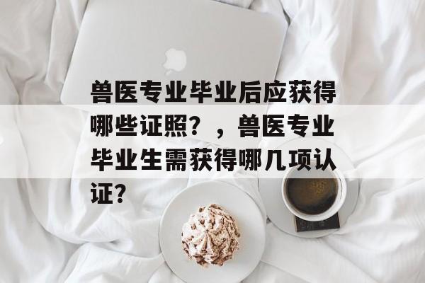 兽医专业毕业后应获得哪些证照？，兽医专业毕业生需获得哪几项认证？