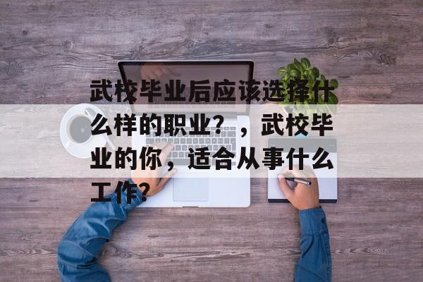 武校毕业后应该选择什么样的职业？，武校毕业的你，适合从事什么工作？