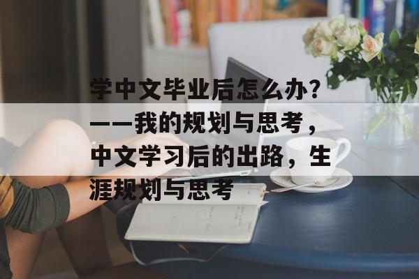 学中文毕业后怎么办?——我的规划与思考,中文学习后的出路,生涯规划与思考 学中文毕业后怎么办?——我的规划与思考,中文学习后的出路,生涯规划与思考