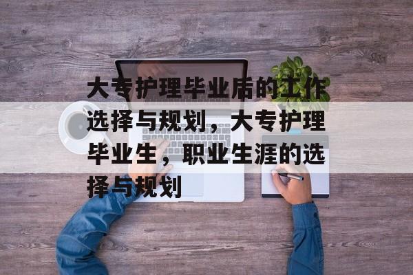 大专护理毕业后的工作选择与规划，大专护理毕业生，职业生涯的选择与规划