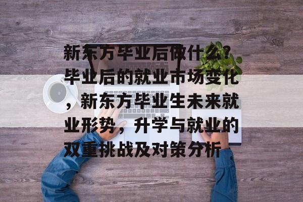 新东方毕业后做什么?毕业后的就业市场变化,新东方毕业生未来就业形势,升学与就业的双重挑战及对策分析 新东方毕业后做什么?毕业后的就业市场变化,新东方毕业生未来就业形势,升学与就业的双重挑战及对策分析
