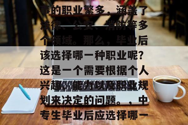 中专警校毕业后可以从事的职业繁多，涵盖了法律、公安、消防等多个领域。那么，毕业后该选择哪一种职业呢？这是一个需要根据个人兴趣、能力以及职业规划来决定的问题。，中专生毕业后应选择哪一种职业？