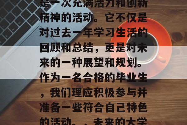 毕业团会对青年们来说是一次充满活力和创新精神的活动。它不仅是对过去一年学习生活的回顾和总结,更是对未来的一种展望和规划。作为一名合格的毕业生,我们理应积极参与并准备一些符合自己特色的活动。,未来的大学生活,你准备好了吗? 毕业团会对青年们来说是一次充满活力和创新精神的活动。它不仅是对过去一年学习生活的回顾和总结,更是对未来的一种展望和规划。作为一名合格的毕业生,我们理应积极参与并准备一些符合自己特色的活动。,未来的大学生活,你准备好了吗?