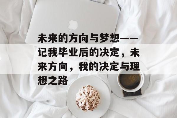 未来的方向与梦想——记我毕业后的决定,未来方向,我的决定与理想之路 未来的方向与梦想——记我毕业后的决定,未来方向,我的决定与理想之路