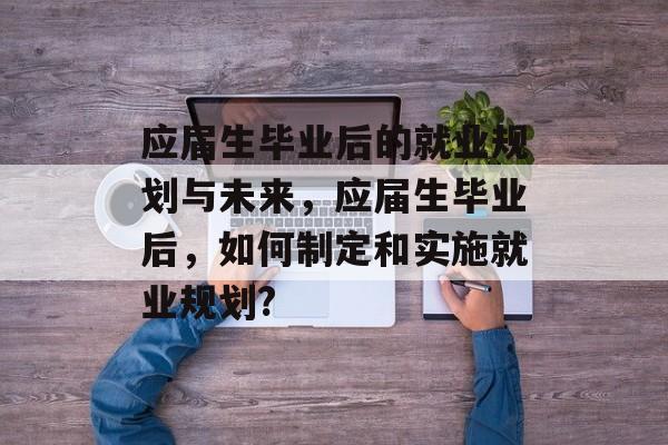 应届生毕业后的就业规划与未来，应届生毕业后，如何制定和实施就业规划?
