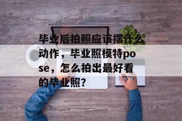 毕业后拍照应该摆什么动作,毕业照模特pose,怎么拍出最好看的毕业照? 毕业后拍照应该摆什么动作,毕业照模特pose,怎么拍出最好看的毕业照?