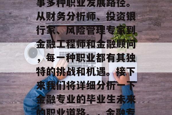 金融专业毕业后可以从事多种职业发展路径。从财务分析师、投资银行家、风险管理专家到金融工程师和金融顾问,每一种职业都有其独特的挑战和机遇。接下来我们将详细分析一下金融专业的毕业生未来的职业道路。,金融专业毕业路径分析 金融专业毕业后可以从事多种职业发展路径。从财务分析师、投资银行家、风险管理专家到金融工程师和金融顾问,每一种职业都有其独特的挑战和机遇。接下来我们将详细分析一下金融专业的毕业生未来的职业道路。,金融专业毕业路径分析