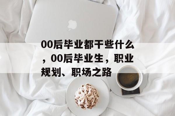 00后毕业都干些什么，00后毕业生，职业规划、职场之路