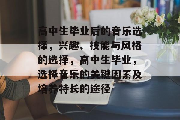 高中生毕业后的音乐选择,兴趣、技能与风格的选择,高中生毕业,选择音乐的关键因素及培养特长的途径 高中生毕业后的音乐选择,兴趣、技能与风格的选择,高中生毕业,选择音乐的关键因素及培养特长的途径