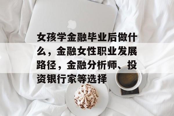 女孩学金融毕业后做什么,金融女性职业发展路径,金融分析师、投资银行家等选择 女孩学金融毕业后做什么,金融女性职业发展路径,金融分析师、投资银行家等选择