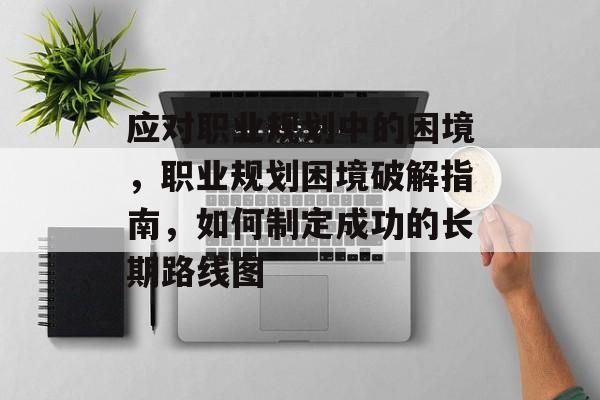 应对职业规划中的困境，职业规划困境破解指南，如何制定成功的长期路线图