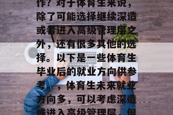 体育生毕业后干什么工作?对于体育生来说,除了可能选择继续深造或者进入高级管理层之外,还有很多其他的选择。以下是一些体育生毕业后的就业方向供参考。,体育生未来就业方向多,可以考虑深造或进入高级管理层,但还有很多选择! 体育生毕业后干什么工作?对于体育生来说,除了可能选择继续深造或者进入高级管理层之外,还有很多其他的选择。以下是一些体育生毕业后的就业方向供参考。,体育生未来就业方向多,可以考虑深造或进入高级管理层,但还有很多选择!