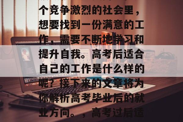 高考毕业后应选择哪些领域就业更实用?在这个竞争激烈的社会里,想要找到一份满意的工作,需要不断地学习和提升自我。高考后适合自己的工作是什么样的呢?接下来的文章将为你解析高考毕业后的就业方向。,高考过后适合自己的职业,从应试到实操 高考毕业后应选择哪些领域就业更实用?在这个竞争激烈的社会里,想要找到一份满意的工作,需要不断地学习和提升自我。高考后适合自己的工作是什么样的呢?接下来的文章将为你解析高考毕业后的就业方向。,高考过后适合自己的职业,从应试到实操