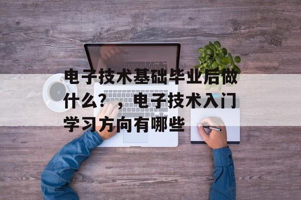 电子技术基础毕业后做什么？，电子技术入门学习方向有哪些