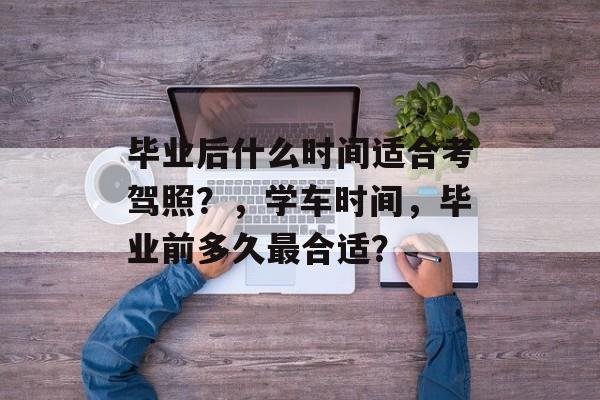 毕业后什么时间适合考驾照?,学车时间,毕业前多久最合适? 毕业后什么时间适合考驾照?,学车时间,毕业前多久最合适?