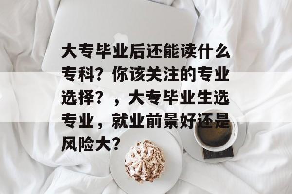 大专毕业后还能读什么专科?你该关注的专业选择?,大专毕业生选专业,就业前景好还是风险大? 大专毕业后还能读什么专科?你该关注的专业选择?,大专毕业生选专业,就业前景好还是风险大?