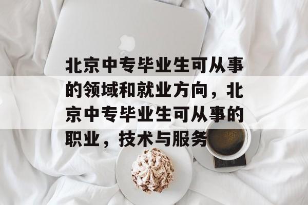 北京中专毕业生可从事的领域和就业方向,北京中专毕业生可从事的职业,技术与服务 北京中专毕业生可从事的领域和就业方向,北京中专毕业生可从事的职业,技术与服务