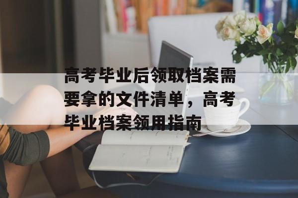 高考毕业后领取档案需要拿的文件清单，高考毕业档案领用指南