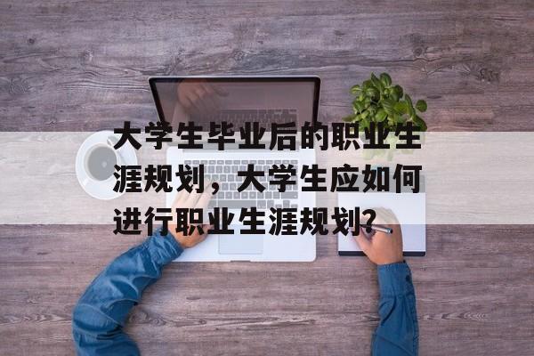 大学生毕业后的职业生涯规划,大学生应如何进行职业生涯规划? 大学生毕业后的职业生涯规划,大学生应如何进行职业生涯规划?