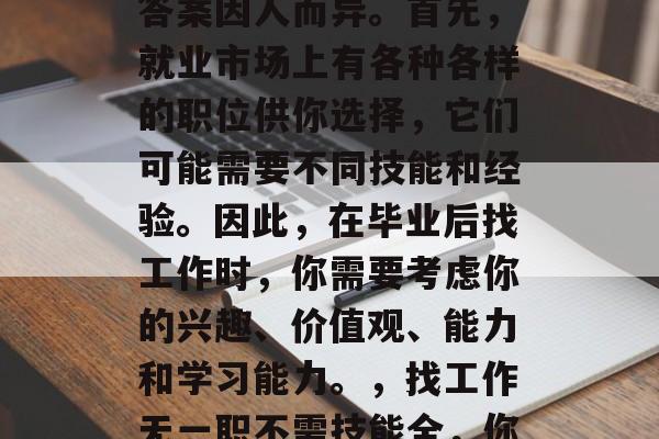 毕业后找工作没有做什么都不会？这个问题的答案因人而异。首先，就业市场上有各种各样的职位供你选择，它们可能需要不同技能和经验。因此，在毕业后找工作时，你需要考虑你的兴趣、价值观、能力和学习能力。，找工作无一职不需技能全，你只需关注自己的兴趣与价值观