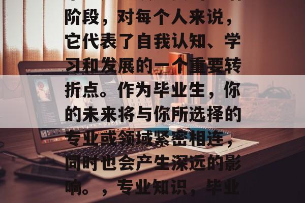 毕业是一段重要的生活阶段,对每个人来说,它代表了自我认知、学习和发展的一个重要转折点。作为毕业生,你的未来将与你所选择的专业或领域紧密相连,同时也会产生深远的影响。,专业知识,毕业的转折点与影响探究 毕业是一段重要的生活阶段,对每个人来说,它代表了自我认知、学习和发展的一个重要转折点。作为毕业生,你的未来将与你所选择的专业或领域紧密相连,同时也会产生深远的影响。,专业知识,毕业的转折点与影响探究
