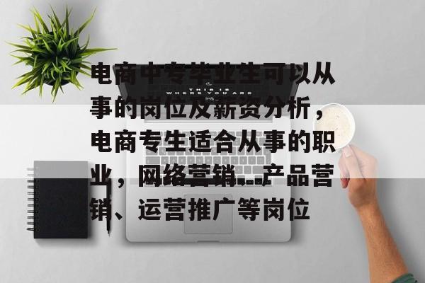 电商中专毕业生可以从事的岗位及薪资分析，电商专生适合从事的职业，网络营销、产品营销、运营推广等岗位